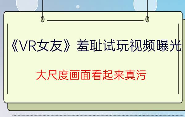 《VR女友》羞耻试玩视频曝光 大尺度画面看起来真污